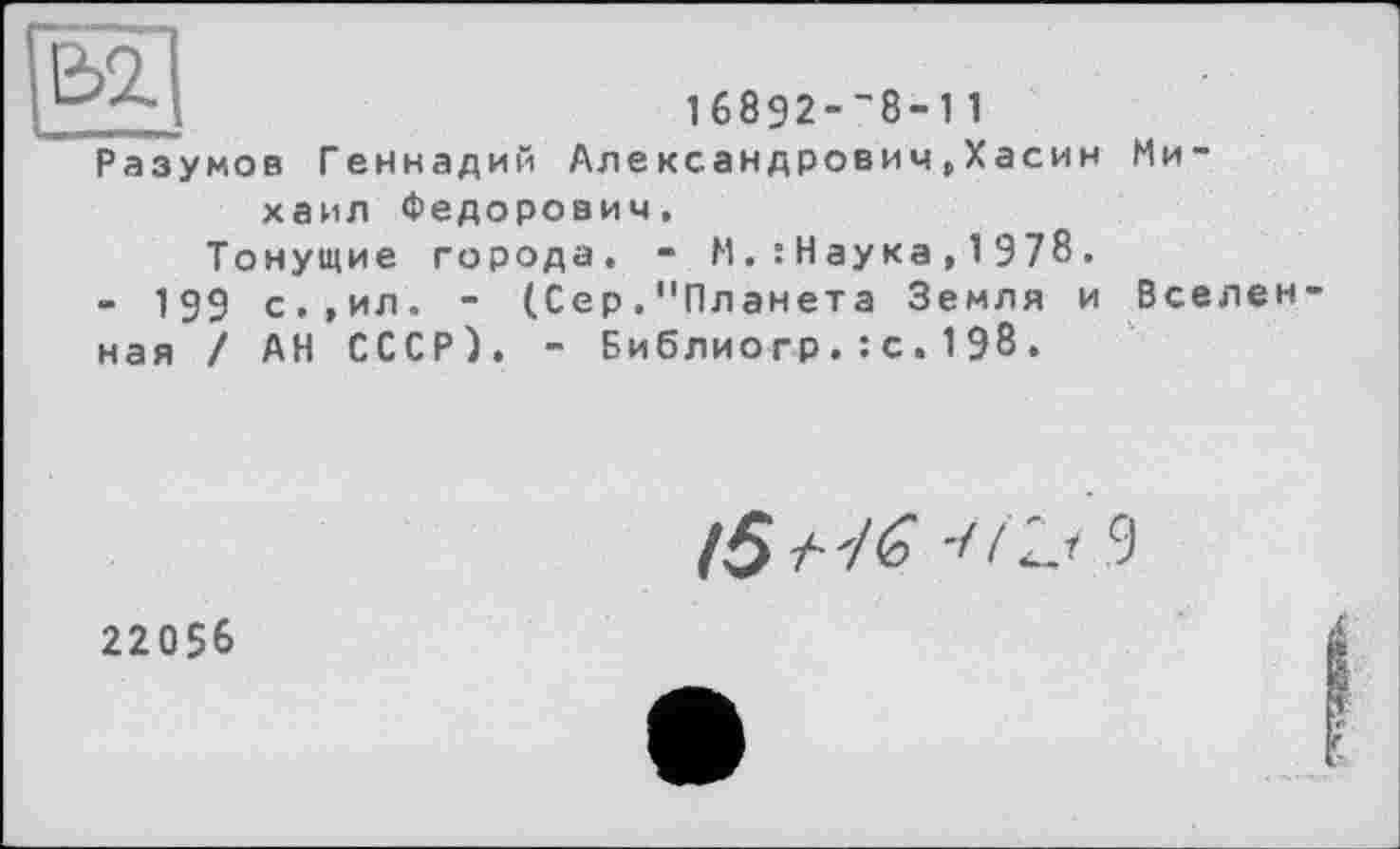 ﻿1б8Э2-’8-11
Разумов Геннадий Александрович,Хасин Михаил Федорович.
Тонущие города. - М.:Наука,1978.
- 199 с.,ил. - (Сер. "Планета Земля и Вселен ная / АН СССР). - Библио гр.: с.198.
/5 /•	! 9
22056